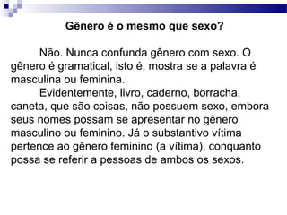 Gênero é o mesmo que sexo?

      Não. Nunca confunda gênero com sexo. O
gênero é gramatical, isto é, mostra se a palavra é
masculina ou feminina.
      Evidentemente, livro, caderno, borracha,
caneta, que são coisas, não possuem sexo, embora
seus nomes possam se apresentar no gênero
masculino ou feminino. Já o substantivo vítima
pertence ao gênero feminino (a vítima), conquanto
possa se referir a pessoas de ambos os sexos.
 