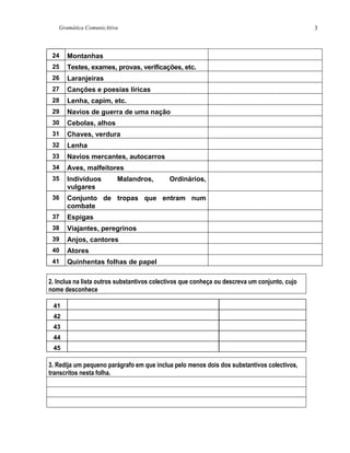 Gramática ComunicAtiva 3
24 Montanhas
25 Testes, exames, provas, verificações, etc.
26 Laranjeiras
27 Canções e poesias líricas
28 Lenha, capim, etc.
29 Navios de guerra de uma nação
30 Cebolas, alhos
31 Chaves, verdura
32 Lenha
33 Navios mercantes, autocarros
34 Aves, malfeitores
35 Indivíduos Malandros, Ordinários,
vulgares
36 Conjunto de tropas que entram num
combate
37 Espigas
38 Viajantes, peregrinos
39 Anjos, cantores
40 Atores
41 Quinhentas folhas de papel
2. Inclua na lista outros substantivos colectivos que conheça ou descreva um conjunto, cujo
nome desconhece
41
42
43
44
45
3. Redija um pequeno parágrafo em que inclua pelo menos dois dos substantivos colectivos,
transcritos nesta folha.
 