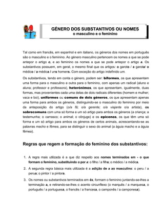 Tal como em francês, em espanhol e em italiano, os géneros dos nomes em português
são o masculino e o feminino. Ao género masculino pertencem os nomes a que se pode
antepor o artigo o, e ao feminino os nomes a que se pode antepor o artigo a. Os
substantivos possuem, em geral, o mesmo final que os artigos: o garoto / a garota/ o
médico / a médica / uns homens. Com exceção do artigo indefinido um.
Os substantivos, tendo em conta o género, podem ser: biformes, os que apresentam
uma forma para o masculino e outra para o feminino, com apenas um radical (aluno e
aluna; professor e professora), heterónimos, os que apresentam, igualmente, duas
formas, mas provenientes cada uma delas de dois radicais diferentes (homem e mulher;
vaca e boi), uniformes ou comuns de dois géneros, os que apresentam apenas
uma forma para ambos os géneros, distinguindo-se o masculino do feminino por meio
da anteposição do artigo (o/a fã; o/a gerente; o/a viajante o/a artista), os
sobrecomuns com uma só forma e um só artigo para ambos os géneros (a criança; a
testemunha; o carrasco; o animal; o cônjuge) e os epicenos, os que têm uma só
forma e um só artigo para ambos os géneros de certos animais, acrescentando-se as
palavras macho e fêmea, para se distinguir o sexo do animal (a águia macho e a águia
fêmea).
Regras que regem a formação do feminino dos substantivos:
1. A regra mais utilizada é a que diz respeito aos nomes terminados em - o que
formam o feminino, substituindo o por a: o filho / a filha; o médico / a médica.
2. A segunda regra básica mais utilizada é a adição de a ao masculino: o peru / a
perua; o pintor / a pintora.
3. Os nomes ou substantivos terminados em ês, formam o feminino juntando-se-lhes a
terminação a, e retirando-se-lhes o acento circunflexo (o marquês / a marquesa, o
português / a portuguesa, o francês / a francesa, o camponês / a camponesa).
GGÉÉNNEERROO DDOOSS SSUUBBSSTTAANNTTIIVVOOSS OOUU NNOOMMEESS
oo mmaassccuulliinnoo ee oo ffeemmiinniinnoo
 
