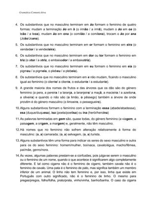 Gramática ComunicAtiva
4. Os substantivos que no masculino terminam em ão formam o feminino de quatro
formas: mudam a terminação ão em ã (o irmão / a irmã), mudam o ão em oa (o
leão / a leoa), mudam ão em ona (o comilão / a comilona), trocam o ão por ana
(João/Joana).
5. Os substantivos que no masculino terminam em or formam o feminino em eira (o
vendedor / a vendedeira).
6. Os substantivos que no masculino terminam em dor ou tor formam o feminino em
triz (o ator / a atriz, o embaixador / a embaixatriz).
7. Os substantivos que no masculino terminam em eu formam o feminino em eia (o
pigmeu / a pigmeia, o plebeu / a plebeia).
8. Os substantivos que no masculino terminam em e não mudam, ficando o masculino
igual ao feminino (o cliente/ a cliente, o estudante / a estudante).
9. A grande maioria dos nomes de frutos e das árvores que os dão são do género
feminino (a pera, a pereira / a laranja, a laranjeira/ a maçã, a macieira / a azeitona,
a oliveira) e quando o não são (o limão, o pêssego) também a árvore de onde
provêm é do género masculino (o limoeiro, o pessegueiro).
10.Alguns substantivos formam o feminino com a terminação essa (abade/abadessa),
esa (duque/duquesa), isa (poeta/poetisa) ou ina (herói/heroína)
11.As palavras terminadas em gem são, quase todas, do género feminino (a viagem, a
paisagem, a origem, a margem) e, geralmente, não têm masculino.
12.Há nomes que no feminino não sofrem alteração relativamente à forma do
masculino: (o, a) camarada; (o, a) selvagem, (o, a) turista.
13.Alguns substantivos têm uma forma para indicar os seres do sexo masculino e outra
para os do sexo feminino: homem/mulher, boi/vaca, cavalo/égua, macho/fêmea,
pai/mãe, genro/nora.
14.Às vezes, algumas palavras prestam-se a confusões, pois julga-se serem o masculino
ou o feminino de um nome, quando o que acontece é significarem algo completamente
diferente. E tal como cigarra não é o feminino de cigarro, também cavala não é o
feminino de cavalo. Uma pata é o feminino de pato, mas significa também um membro
inferior de um animal. O linho não tem feminino e, por isso, linha que existe em
Português com outro significado, não é o feminino de linho. O mesmo para
pregas/pregos, folho/folha, prato/prata, vinho/vinha, banho/banha. O caso da cigarra
 