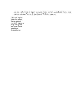 que não é o feminino de cigarro serviu de mote à escritora Luísa Ducla Soares para
escrever nos seus Poemas da Mentira e da Verdade o seguinte:
Casei um cigarro
com uma cigarra,
fizeram os dois
tremenda algazarra
porque o cigarro
não sabe cantar
e a cigarra
detesta fumar.
 