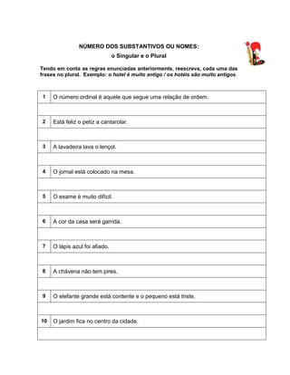 NÚMERO DOS SUBSTANTIVOS OU NOMES:
o Singular e o Plural
Tendo em conta as regras enunciadas anteriormente, reescreva, cada uma das
frases no plural. Exemplo: o hotel é muito antigo / os hotéis são muito antigos.
1 O número ordinal é aquele que segue uma relação de ordem.
2 Está feliz o petiz a cantarolar.
3 A lavadeira lava o lençol.
4 O jornal está colocado na mesa.
5 O exame é muito difícil.
6 A cor da casa será garrida.
7 O lápis azul foi afiado.
8 A chávena não tem pires.
9 O elefante grande está contente e o pequeno está triste.
10 O jardim fica no centro da cidade.
 