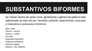 SUBSTANTIVOS BIFORMES
Ao indicar nomes de seres vivos, geralmente o gênero da palavra está
relacionado ao sexo do ser, havendo, portanto, duas formas, uma para
o masculino e outra para o feminino
gato - gata
menino - menina
homem - mulher
ator-atriz
imperador-imperatriz
professor-professora
cachorra-cadela
elefante - aliá, elefanta
 