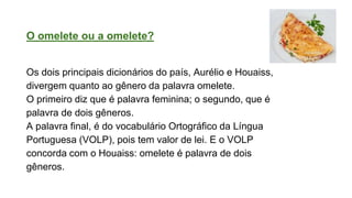 O omelete ou a omelete?
Os dois principais dicionários do país, Aurélio e Houaiss,
divergem quanto ao gênero da palavra omelete.
O primeiro diz que é palavra feminina; o segundo, que é
palavra de dois gêneros.
A palavra final, é do vocabulário Ortográfico da Língua
Portuguesa (VOLP), pois tem valor de lei. E o VOLP
concorda com o Houaiss: omelete é palavra de dois
gêneros.
 