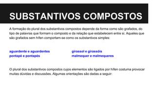 SUBSTANTIVOS COMPOSTOS
A formação do plural dos substantivos compostos depende da forma como são grafados, do
tipo de palavras que formam o composto e da relação que estabelecem entre si. Aqueles que
são grafados sem hífen comportam-se como os substantivos simples:
aguardente e aguardentes girassol e girassóis
pontapé e pontapés malmequer e malmequeres
O plural dos substantivos compostos cujos elementos são ligados por hífen costuma provocar
muitas dúvidas e discussões. Algumas orientações são dadas a seguir:
 