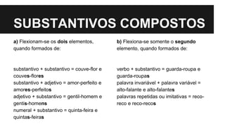 SUBSTANTIVOS COMPOSTOS
a) Flexionam-se os dois elementos,
quando formados de:
substantivo + substantivo = couve-flor e
couves-flores
substantivo + adjetivo = amor-perfeito e
amores-perfeitos
adjetivo + substantivo = gentil-homem e
gentis-homens
numeral + substantivo = quinta-feira e
quintas-feiras
b) Flexiona-se somente o segundo
elemento, quando formados de:
verbo + substantivo = guarda-roupa e
guarda-roupas
palavra invariável + palavra variável =
alto-falante e alto-falantes
palavras repetidas ou imitativas = reco-
reco e reco-recos
 