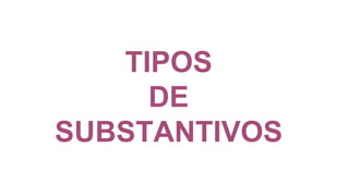 TIPOS
DE
SUBSTANTIVOS
 
