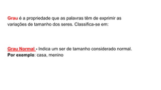 Grau é a propriedade que as palavras têm de exprimir as
variações de tamanho dos seres. Classifica-se em:
Grau Normal - Indica um ser de tamanho considerado normal.
Por exemplo: casa, menino
 