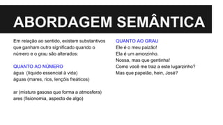 ABORDAGEM SEMÂNTICA
Em relação ao sentido, existem substantivos
que ganham outro significado quando o
número e o grau são alterados:
QUANTO AO NÚMERO
água (líquido essencial à vida)
águas (mares, rios, lençóis freáticos)
ar (mistura gasosa que forma a atmosfera)
ares (fisionomia, aspecto de algo)
QUANTO AO GRAU
Ele é o meu paizão!
Ela é um amorzinho.
Nossa, mas que gentinha!
Como você me traz a este lugarzinho?
Mas que papelão, hein, José?
 