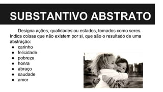 SUBSTANTIVO ABSTRATO
Designa ações, qualidades ou estados, tomados como seres.
Indica coisas que não existem por si, que são o resultado de uma
abstração:
● carinho
● felicidade
● pobreza
● honra
● abraço
● saudade
● amor
 