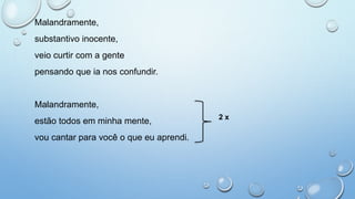 Malandramente,
substantivo inocente,
veio curtir com a gente
pensando que ia nos confundir.
Malandramente,
estão todos em minha mente,
vou cantar para você o que eu aprendi.
2 x
 