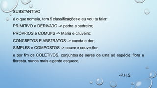 SUBSTANTIVO
é o que nomeia, tem 9 classificações e eu vou te falar:
PRIMITIVO e DERIVADO -> pedra e pedreiro;
PRÓPRIOS e COMUNS -> Maria e chuveiro;
CONCRETOS E ABSTRATOS -> caneta e dor;
SIMPLES e COMPOSTOS -> couve e couve-flor,
e por fim os COLETIVOS, conjuntos de seres de uma só espécie, flora e
floresta, nunca mais a gente esquece.
-P.H.S.
 