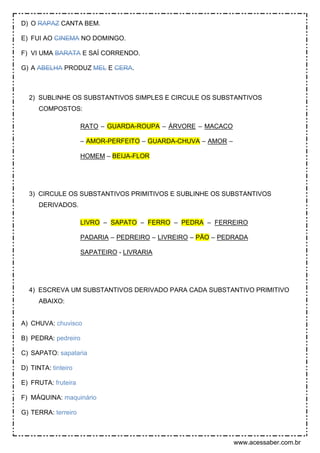 www.acessaber.com.br
D) O RAPAZ CANTA BEM.
E) FUI AO CINEMA NO DOMINGO.
F) VI UMA BARATA E SAÍ CORRENDO.
G) A ABELHA PRODUZ MEL E CERA.
2) SUBLINHE OS SUBSTANTIVOS SIMPLES E CIRCULE OS SUBSTANTIVOS
COMPOSTOS:
RATO – GUARDA-ROUPA – ÁRVORE – MACACO
– AMOR-PERFEITO – GUARDA-CHUVA – AMOR –
HOMEM – BEIJA-FLOR
3) CIRCULE OS SUBSTANTIVOS PRIMITIVOS E SUBLINHE OS SUBSTANTIVOS
DERIVADOS.
LIVRO – SAPATO – FERRO – PEDRA – FERREIRO
PADARIA – PEDREIRO – LIVREIRO – PÃO – PEDRADA
SAPATEIRO - LIVRARIA
4) ESCREVA UM SUBSTANTIVOS DERIVADO PARA CADA SUBSTANTIVO PRIMITIVO
ABAIXO:
A) CHUVA: chuvisco
B) PEDRA: pedreiro
C) SAPATO: sapataria
D) TINTA: tinteiro
E) FRUTA: fruteira
F) MÁQUINA: maquinário
G) TERRA: terreiro
 