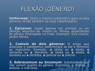FLEXÃO (GÊNERO)
FLEXÃO (GÊNERO)
Uniformes:
Uniformes: Usam o mesmo substantivo para os dois
Usam o mesmo substantivo para os dois
gêneros, tendo também as suas classificações:
gêneros, tendo também as suas classificações:
1. Epicenos:
1. Epicenos: Usado apenas em animais ou em
Usado apenas em animais ou em
plantas, seguidos de -macho ou -fêmea, dependendo
plantas, seguidos de -macho ou -fêmea, dependendo
do gênero empregado na frase. Exemplo: foca macho,
do gênero empregado na frase. Exemplo: foca macho,
jacaré fêmea.
jacaré fêmea.
2. Comum de dois gêneros:
2. Comum de dois gêneros: O artigo que
O artigo que
antecede o substantivo determinará se ele é feminino
antecede o substantivo determinará se ele é feminino
ou masculino. Exemplo:
ou masculino. Exemplo: o
o idiota ou
idiota ou a
a idiota,
idiota, o
o
demente ou
demente ou a
a demente,
demente, o
o besta ou
besta ou a
a besta,
besta, o
o
dentista ou
dentista ou a
a dentista,
dentista, o
o policial ou
policial ou a
a policial.
policial.
3. Sobrecomum ou Incomum:
3. Sobrecomum ou Incomum: Substantivos que
Substantivos que
não variam quanto ao gênero. Exemplos: a criança, a
não variam quanto ao gênero. Exemplos: a criança, a
pessoa, o indivíduo.
pessoa, o indivíduo.
 