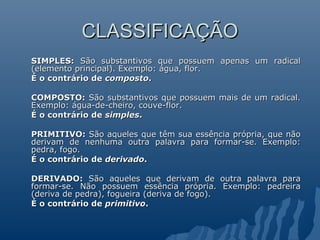 CLASSIFICAÇÃO
CLASSIFICAÇÃO
SIMPLES:
SIMPLES: São substantivos que possuem apenas um radical
São substantivos que possuem apenas um radical
(elemento principal). Exemplo: água, flor.
(elemento principal). Exemplo: água, flor.
É o contrário de
É o contrário de composto
composto.
.
COMPOSTO:
COMPOSTO: São substantivos que possuem mais de um radical.
São substantivos que possuem mais de um radical.
Exemplo: água-de-cheiro, couve-flor.
Exemplo: água-de-cheiro, couve-flor.
É o contrário de
É o contrário de simples
simples.
.
PRIMITIVO:
PRIMITIVO: São aqueles que têm sua essência própria, que não
São aqueles que têm sua essência própria, que não
derivam de nenhuma outra palavra para formar-se. Exemplo:
derivam de nenhuma outra palavra para formar-se. Exemplo:
pedra, fogo.
pedra, fogo.
É o contrário de
É o contrário de derivado
derivado.
.
DERIVADO:
DERIVADO: São aqueles que derivam de outra palavra para
São aqueles que derivam de outra palavra para
formar-se. Não possuem essência própria. Exemplo: pedreira
formar-se. Não possuem essência própria. Exemplo: pedreira
(deriva de pedra), fogueira (deriva de fogo).
(deriva de pedra), fogueira (deriva de fogo).
É o contrário de
É o contrário de primitivo
primitivo.
.
 