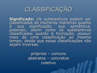 CLASSIFICAÇÃO
CLASSIFICAÇÃO
Significado:
Significado: Os substantivos podem ser
Os substantivos podem ser
classificados de inúmeras maneiras quanto
classificados de inúmeras maneiras quanto
à sua significação, sua semântica,
à sua significação, sua semântica,
podendo, assim como os substantivos
podendo, assim como os substantivos
classificados quanto à formação, possuir
classificados quanto à formação, possuir
mais de uma classificação ao mesmo
mais de uma classificação ao mesmo
tempo, desde que essas classificações não
tempo, desde que essas classificações não
sejam inversas.
sejam inversas.
próprios – comuns
próprios – comuns
abstratos – concretos
abstratos – concretos
coletivo
coletivo
 