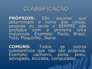 CLASSIFICAÇÃO
CLASSIFICAÇÃO
PRÓPRIOS:
PRÓPRIOS: São aqueles que
São aqueles que
determinam o nome das coisas,
determinam o nome das coisas,
pessoas ou seres e SEMPRE são
pessoas ou seres e SEMPRE são
grafados com a primeira letra
grafados com a primeira letra
maiúscula. Exemplo: Paulo, Brasil,
maiúscula. Exemplo: Paulo, Brasil,
Totó, Floquinho, Joana.
Totó, Floquinho, Joana.
COMUNS:
COMUNS: Todos os outros
Todos os outros
substantivos que não são próprios.
substantivos que não são próprios.
Exemplo: cachorro, porta, pneu,
Exemplo: cachorro, porta, pneu,
advogado, bicicleta, computador.
advogado, bicicleta, computador.
 