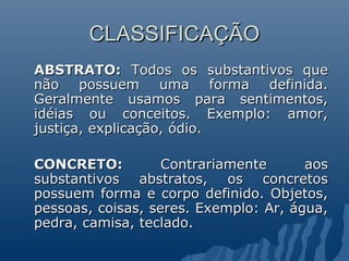 CLASSIFICAÇÃO
CLASSIFICAÇÃO
ABSTRATO:
ABSTRATO: Todos os substantivos que
Todos os substantivos que
não possuem uma forma definida.
não possuem uma forma definida.
Geralmente usamos para sentimentos,
Geralmente usamos para sentimentos,
idéias ou conceitos. Exemplo: amor,
idéias ou conceitos. Exemplo: amor,
justiça, explicação, ódio.
justiça, explicação, ódio.
CONCRETO:
CONCRETO: Contrariamente aos
Contrariamente aos
substantivos abstratos, os concretos
substantivos abstratos, os concretos
possuem forma e corpo definido. Objetos,
possuem forma e corpo definido. Objetos,
pessoas, coisas, seres. Exemplo: Ar, água,
pessoas, coisas, seres. Exemplo: Ar, água,
pedra, camisa, teclado.
pedra, camisa, teclado.
 
