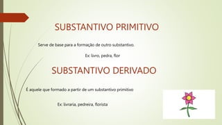 SUBSTANTIVO PRIMITIVO
Serve de base para a formação de outro substantivo.
SUBSTANTIVO DERIVADO
É aquele que formado a partir de um substantivo primitivo
Ex: livro, pedra, flor
Ex: livraria, pedreira, florista
 