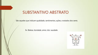 SUBSTANTIVO ABSTRATO
São aqueles que indicam qualidade, sentimentos, ações, e estados dos seres.
Ex: Beleza, bondade, amor, dor, saudade.
 