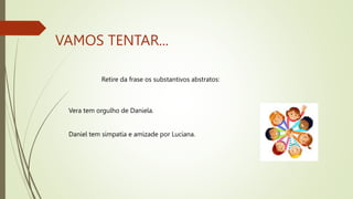VAMOS TENTAR...
Retire da frase os substantivos abstratos:
Vera tem orgulho de Daniela.
Daniel tem simpatia e amizade por Luciana.
 