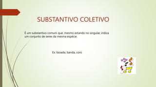 SUBSTANTIVO COLETIVO
É um substantivo comum que, mesmo estando no singular, indica
um conjunto de seres da mesma espécie.
Ex: boiada, banda, coro
 