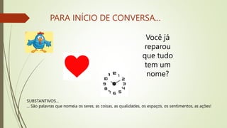 PARA INÍCIO DE CONVERSA...
Você já
reparou
que tudo
tem um
nome?
SUBSTANTIVOS...
... São palavras que nomeia os seres, as coisas, as qualidades, os espaços, os sentimentos, as ações!
 