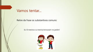 Vamos tentar...
Retire da frase os substantivos comuns:
Ex: O menino e a menina brincavam no jardim!
 