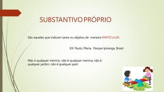 SUBSTANTIVOPRÓPRIO
São aqueles que indicam seres ou objetos de maneira PARTICULAR.
EX: Paulo, Maria, Parque Ipiranga, Brasil
Não é qualquer menino, não é qualquer menina, não é
qualquer jardim, não é qualquer país!
 