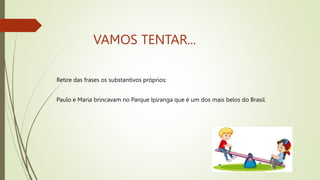 VAMOS TENTAR...
Retire das frases os substantivos próprios:
Paulo e Maria brincavam no Parque Ipiranga que é um dos mais belos do Brasil.
 