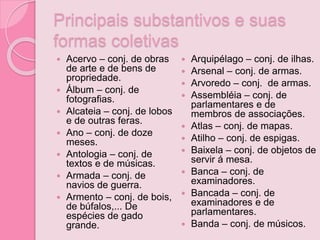 Principais substantivos e suas
formas coletivas
 Acervo – conj. de obras
de arte e de bens de
propriedade.
 Álbum – conj. de
fotografias.
 Alcateia – conj. de lobos
e de outras feras.
 Ano – conj. de doze
meses.
 Antologia – conj. de
textos e de músicas.
 Armada – conj. de
navios de guerra.
 Armento – conj. de bois,
de búfalos,... De
espécies de gado
grande.
 Arquipélago – conj. de ilhas.
 Arsenal – conj. de armas.
 Arvoredo – conj. de armas.
 Assembléia – conj. de
parlamentares e de
membros de associações.
 Atlas – conj. de mapas.
 Atilho – conj. de espigas.
 Baixela – conj. de objetos de
servir á mesa.
 Banca – conj. de
examinadores.
 Bancada – conj. de
examinadores e de
parlamentares.
 Banda – conj. de músicos.
 