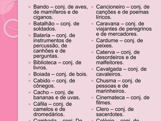  Bando – conj. de aves,
de mamíferos e de
ciganos.
 Batalhão – conj. de
soldados.
 Bateria – conj. de
instrumentos de
percussão, de
canhões e de
perguntas.
 Biblioteca – conj. de
livros.
 Boiada – conj. de bois.
 Cabido – conj. de
cônegos.
 Cacho – conj. de
bananas e de uvas.
 Cáfila – conj. de
camelos e de
dromedários.
 Cancioneiro – conj. de
canções e de poemas
líricos.
 Caravana – conj. de
viajantes de peregrinos
e de mercadores.
 Cardume – conj. de
peixes.
 Caterva – conj. de
desordeiros e de
malfeitores.
 Cavalgada – conj. de
cavaleiros.
 Chusma – conj. de
pessoas e de
marinheiros.
 Cinemateca – conj. de
filmes.
 Clero – conj. de
sacerdotes.
 