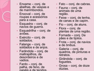  Enxame – conj. de
abelhas, de vespas e
de marimbondos.
 Enxoval – conj. de
roupas e acessórios
para a casa.
 Esquadra – conj. de
navios de guerra.
 Esquadrilha – conj. de
aviões.
 Exército – conj. de
soldados.
 Falange – conj. de
soldados e de anjos.
 Farândola – conj. de
maltrapilhos, de
desordeiros e de
vadios.
 Fardo – conj. de
palha, de feno, de
 Fato – conj. de cabras.
 Fauna – conj. de
animais de uma
região.
 Feixe – conj. de lenha,
de canas e de capim.
 Fio – conj. de atuns.
 Flora – conj. de
plantas de uma região.
 Fornada – conj. De
pães e de tijolos.
 Frota – conj. de navios
e de ônibus.
 Galeria – conj. de
quadros, de pinturas e
retratos.
 Girândola – conj. de
foguetes.
 Grosa – conj. de doze
dúzias.
 