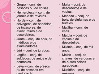  Grupo – conj. de
pessoas ou de coisas.
 Hemeroteca – conj. de
jornais e de revistas.
 Horda – conj. de
selvagens, de bandidos,
de invasores, de
aventureiros e de
desordeiros.
 Junta – conj. de bois, de
médicos e de
examinadores.
 Júri – conj. de jurados.
 Legião – conj. de
soldados, de anjos e de
demônios.
 Leva – conj. de presos
ou de pessoas em
 Malta – conj. de
desordeiros e de
vadios.
 Manada – conj. de
bois, de elefantes e de
búfalos.
 Matilha – conj. de
cães.
 Matula – conj. de
vadios e de
desordeiros.
 Milênio – conj. de mil
anos.
 Molho – conj. de
chaves, de verduras e
de outras coisas
agrupadas.
 Multidão – conj. de
 