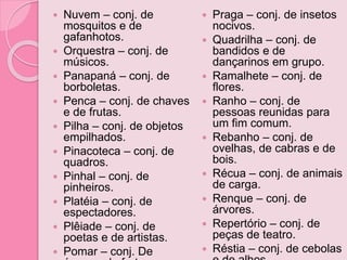  Nuvem – conj. de
mosquitos e de
gafanhotos.
 Orquestra – conj. de
músicos.
 Panapaná – conj. de
borboletas.
 Penca – conj. de chaves
e de frutas.
 Pilha – conj. de objetos
empilhados.
 Pinacoteca – conj. de
quadros.
 Pinhal – conj. de
pinheiros.
 Platéia – conj. de
espectadores.
 Plêiade – conj. de
poetas e de artistas.
 Pomar – conj. De
 Praga – conj. de insetos
nocivos.
 Quadrilha – conj. de
bandidos e de
dançarinos em grupo.
 Ramalhete – conj. de
flores.
 Ranho – conj. de
pessoas reunidas para
um fim comum.
 Rebanho – conj. de
ovelhas, de cabras e de
bois.
 Récua – conj. de animais
de carga.
 Renque – conj. de
árvores.
 Repertório – conj. de
peças de teatro.
 Réstia – conj. de cebolas
 