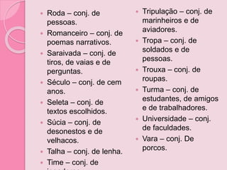  Roda – conj. de
pessoas.
 Romanceiro – conj. de
poemas narrativos.
 Saraivada – conj. de
tiros, de vaias e de
perguntas.
 Século – conj. de cem
anos.
 Seleta – conj. de
textos escolhidos.
 Súcia – conj. de
desonestos e de
velhacos.
 Talha – conj. de lenha.
 Time – conj. de
 Tripulação – conj. de
marinheiros e de
aviadores.
 Tropa – conj. de
soldados e de
pessoas.
 Trouxa – conj. de
roupas.
 Turma – conj. de
estudantes, de amigos
e de trabalhadores.
 Universidade – conj.
de faculdades.
 Vara – conj. De
porcos.
 