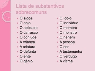 Lista de substantivos
sobrecomuns
 O algoz
 O anjo
 O apóstolo
 O carrasco
 O cônjuge
 A criança
 A criatura
 O defunto
 O ente
 O gênio
 O ídolo
 O indivíduo
 O membro
 O monstro
 O neném
 A pessoa
 O ser
 A testemunha
 O verdugo
 A vítima
 