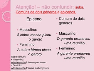 Atenção! – não confundir: subs.
Comuns de dois gêneros e epicenos.
Epiceno
 Masculino:
A cobra macho picou
o garoto
 Feminino:
A cobra fêmea picou
o garoto.
 Comum de dois
gêneros
 Masculino:
O gerente promoveu
uma reunião.
 Feminino:
A gerente promoveu
uma reunião.Sobrecomum:
• Masculino:
A testemunha foi um rapaz jovem.
• Feminino:
A testemunha foi uma mulher jovem.
 