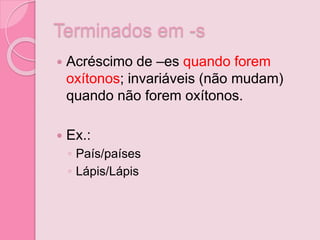 Terminados em -s
 Acréscimo de –es quando forem
oxítonos; invariáveis (não mudam)
quando não forem oxítonos.
 Ex.:
◦ País/países
◦ Lápis/Lápis
 