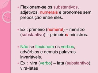  Flexionam-se os substantivos,
adjetivos, numerais e pronomes sem
preposição entre eles.
 Ex.: primeiro (numeral) – ministro
(substantivo) = primeiros-ministros.
 Não se flexionam os verbos,
advérbios e demais palavras
invariáveis.
 Ex.: vira (verbo) – lata (substantivo)
vira-latas
 