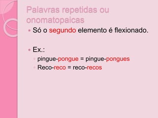 Palavras repetidas ou
onomatopaicas
 Só o segundo elemento é flexionado.
 Ex.:
◦ pingue-pongue = pingue-pongues
◦ Reco-reco = reco-recos
 