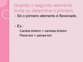 Quando o segundo elemento
limita ou determina o primeiro
 Só o primeiro elemento é flexionado.
 Ex.:
◦ Caneta-tinteiro = canetas-tinteiro
◦ Peixe-boi = peixes-boi
 