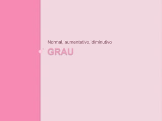 GRAU
Normal, aumentativo, diminutivo
 