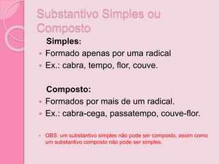 Substantivo Simples ou
Composto
Simples:
 Formado apenas por uma radical
 Ex.: cabra, tempo, flor, couve.
Composto:
 Formados por mais de um radical.
 Ex.: cabra-cega, passatempo, couve-flor.
 OBS: um substantivo simples não pode ser composto, assim como
um substantivo composto não pode ser simples.
 