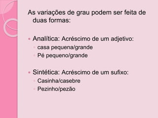 As variações de grau podem ser feita de
duas formas:
 Analítica: Acréscimo de um adjetivo:
◦ casa pequena/grande
◦ Pé pequeno/grande
 Sintética: Acréscimo de um sufixo:
◦ Casinha/casebre
◦ Pezinho/pezão
 