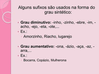 Alguns sufixos são usados na forma do
grau sintético:
 Grau diminutivo: -inho, -zinho, -ebre, -im, -
acho, -ejo, -eta, -ote,...
 Ex.:
◦ Amorzinho, Riacho, lugarejo
 Grau aumentativo: -ona, -ázio, -aça, -az, -
arra,...
 Ex.:
◦ Bocarra, Copázio, Mulherona
 