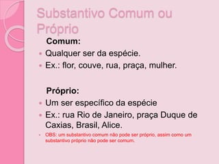 Substantivo Comum ou
Próprio
Comum:
 Qualquer ser da espécie.
 Ex.: flor, couve, rua, praça, mulher.
Próprio:
 Um ser específico da espécie
 Ex.: rua Rio de Janeiro, praça Duque de
Caxias, Brasil, Alice.
 OBS: um substantivo comum não pode ser próprio, assim como um
substantivo próprio não pode ser comum.
 