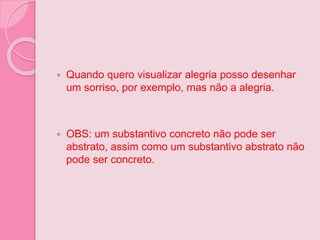  Quando quero visualizar alegria posso desenhar
um sorriso, por exemplo, mas não a alegria.
 OBS: um substantivo concreto não pode ser
abstrato, assim como um substantivo abstrato não
pode ser concreto.
 