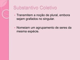 Substantivo Coletivo
 Transmitem a noção de plural, embora
sejam grafados no singular.
 Nomeiam um agrupamento de seres da
mesma espécie.
 