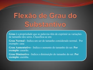 Grau é a propriedade que as palavras têm de exprimir as variações
de tamanho dos seres. Classifica-se em:
Grau Normal - Indica um ser de tamanho considerado normal. Por
exemplo: casa
Grau Aumentativo - Indica o aumento do tamanho do ser. Por
exemplo: casarão.
Grau Diminutivo - Indica a diminuição do tamanho do ser. Por
exemplo: casinha.
 
